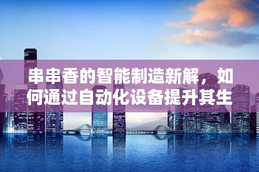串串香的智能制造新解，如何通过自动化设备提升其生产效率与食品安全？