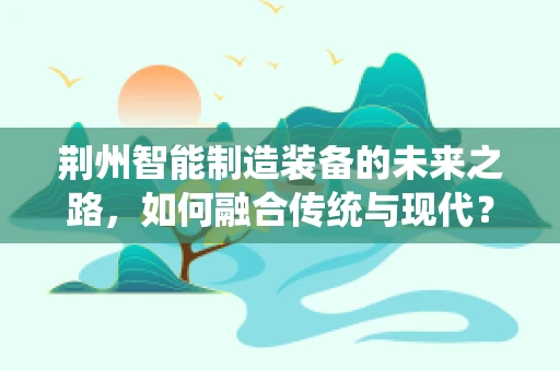 荆州智能制造装备的未来之路，如何融合传统与现代？