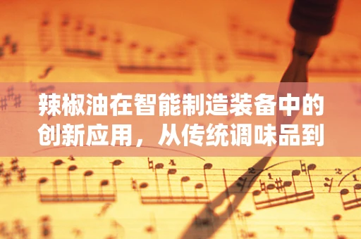 辣椒油在智能制造装备中的创新应用，从传统调味品到自动化生产线的奇妙融合