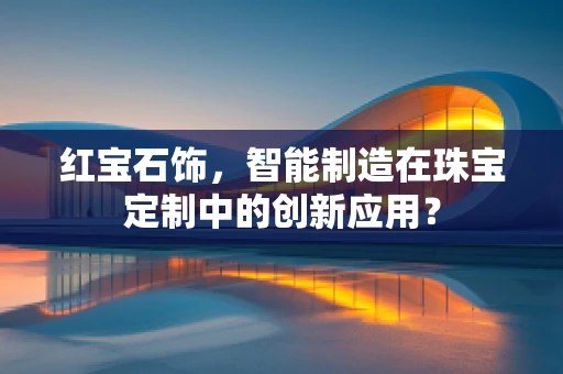 红宝石饰，智能制造在珠宝定制中的创新应用？