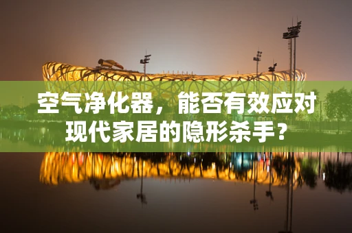 空气净化器，能否有效应对现代家居的隐形杀手？