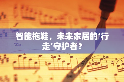 智能拖鞋，未来家居的‘行走’守护者？