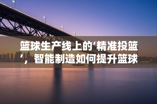 篮球生产线上的‘精准投篮’，智能制造如何提升篮球制造精度？