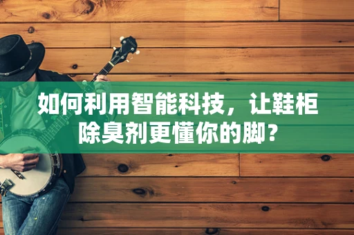如何利用智能科技，让鞋柜除臭剂更懂你的脚？