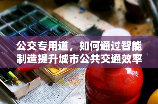 公交专用道，如何通过智能制造提升城市公共交通效率？