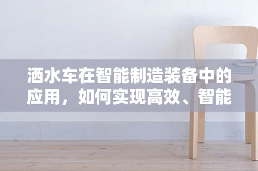 洒水车在智能制造装备中的应用，如何实现高效、智能的作业？