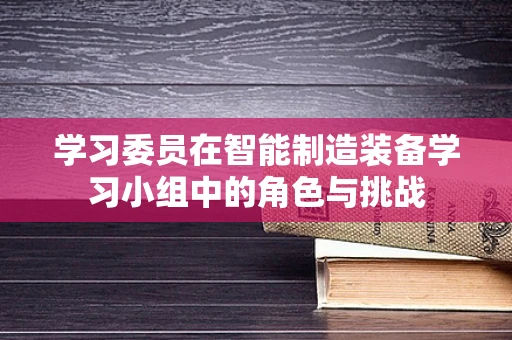 学习委员在智能制造装备学习小组中的角色与挑战