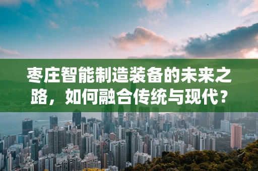枣庄智能制造装备的未来之路，如何融合传统与现代？