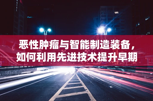 恶性肿瘤与智能制造装备，如何利用先进技术提升早期诊断与治疗？
