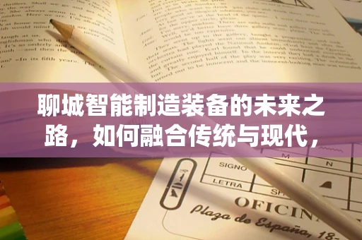 聊城智能制造装备的未来之路，如何融合传统与现代，实现产业升级？
