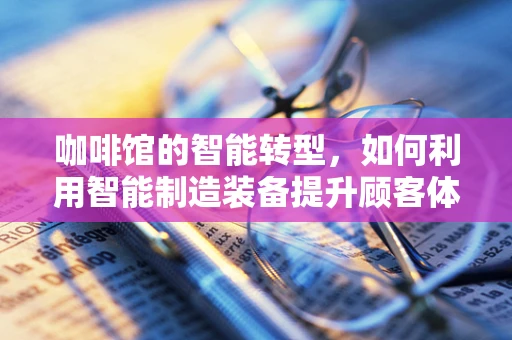 咖啡馆的智能转型，如何利用智能制造装备提升顾客体验？
