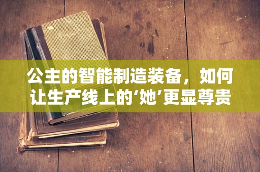 公主的智能制造装备，如何让生产线上的‘她’更显尊贵？