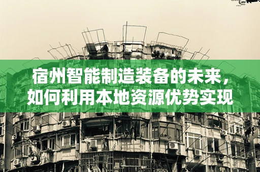 宿州智能制造装备的未来，如何利用本地资源优势实现产业升级？