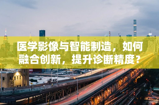 医学影像与智能制造，如何融合创新，提升诊断精度？