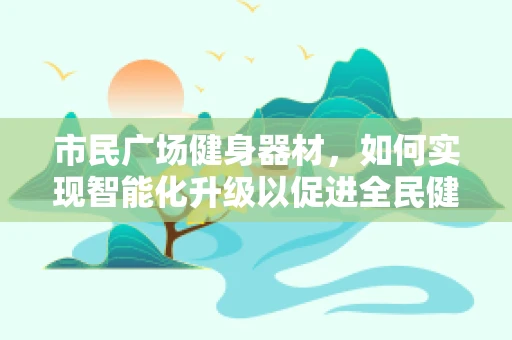 市民广场健身器材，如何实现智能化升级以促进全民健康？