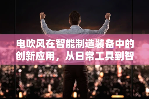 电吹风在智能制造装备中的创新应用，从日常工具到智能生产线的‘隐形推手’？