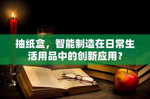 抽纸盒，智能制造在日常生活用品中的创新应用？