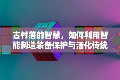 古村落的智慧，如何利用智能制造装备保护与活化传统村落？