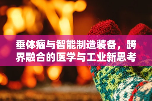 垂体瘤与智能制造装备，跨界融合的医学与工业新思考