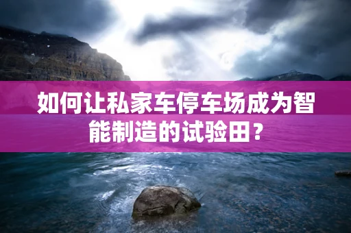 如何让私家车停车场成为智能制造的试验田？