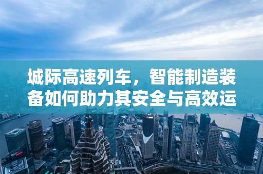 城际高速列车，智能制造装备如何助力其安全与高效运行？