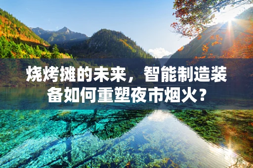 烧烤摊的未来，智能制造装备如何重塑夜市烟火？