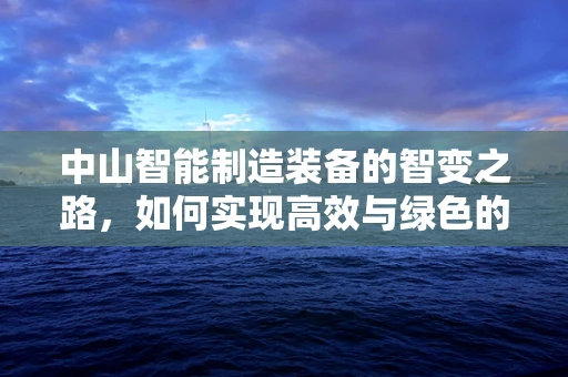 中山智能制造装备的智变之路，如何实现高效与绿色的双重飞跃？