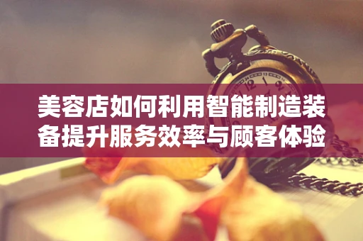 美容店如何利用智能制造装备提升服务效率与顾客体验？
