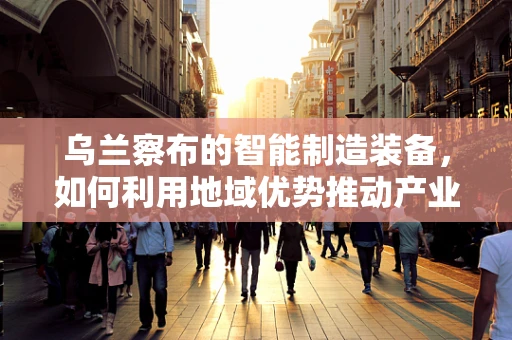 乌兰察布的智能制造装备，如何利用地域优势推动产业升级？