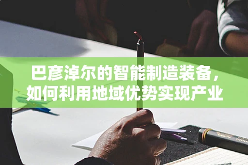 巴彦淖尔的智能制造装备，如何利用地域优势实现产业升级？