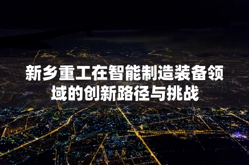 新乡重工在智能制造装备领域的创新路径与挑战