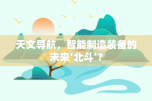 天文导航，智能制造装备的未来‘北斗’？
