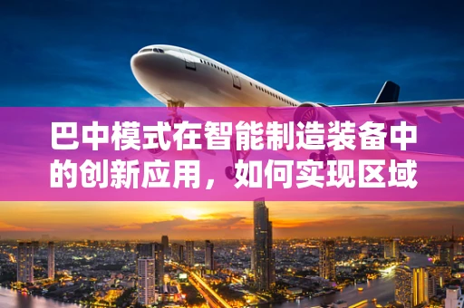 巴中模式在智能制造装备中的创新应用，如何实现区域产业升级的‘智’变？