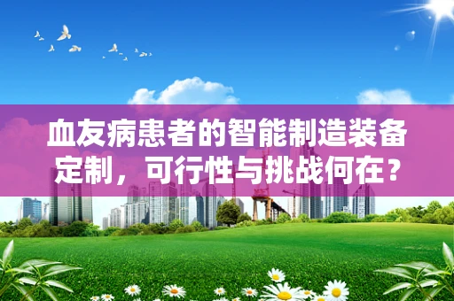 血友病患者的智能制造装备定制，可行性与挑战何在？