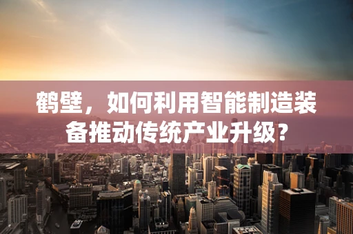 鹤壁，如何利用智能制造装备推动传统产业升级？