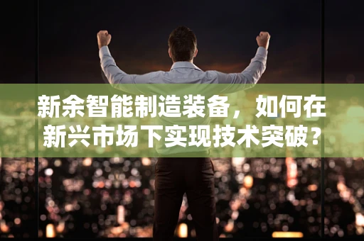 新余智能制造装备，如何在新兴市场下实现技术突破？