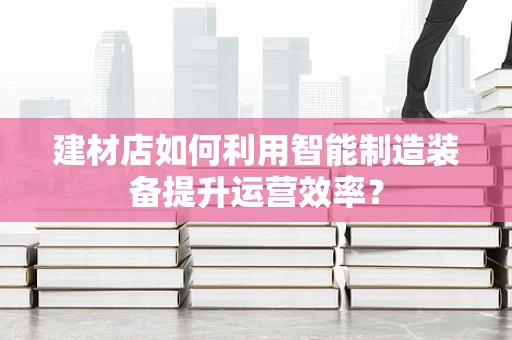 建材店如何利用智能制造装备提升运营效率？