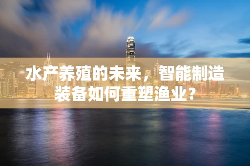 水产养殖的未来，智能制造装备如何重塑渔业？