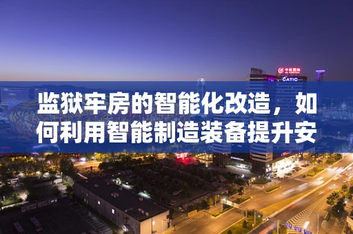 监狱牢房的智能化改造，如何利用智能制造装备提升安全与效率？