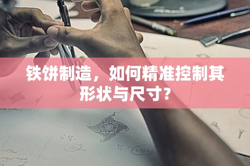 铁饼制造，如何精准控制其形状与尺寸？
