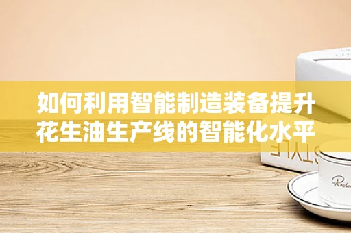 如何利用智能制造装备提升花生油生产线的智能化水平？