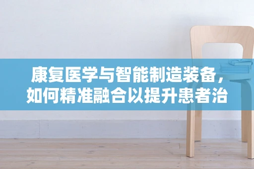 康复医学与智能制造装备，如何精准融合以提升患者治疗效果？