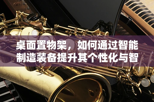 桌面置物架，如何通过智能制造装备提升其个性化与智能化？
