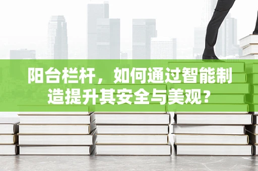阳台栏杆，如何通过智能制造提升其安全与美观？