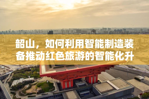 韶山，如何利用智能制造装备推动红色旅游的智能化升级？