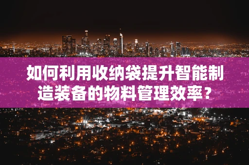 如何利用收纳袋提升智能制造装备的物料管理效率？