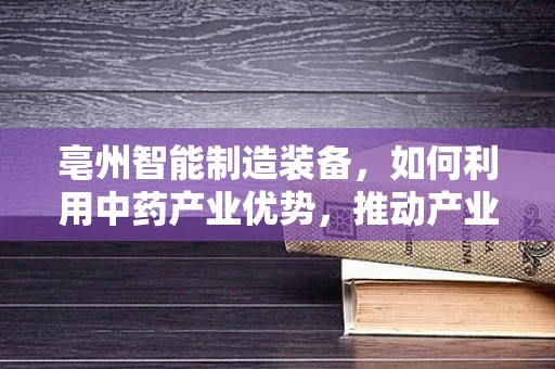 亳州智能制造装备，如何利用中药产业优势，推动产业升级？
