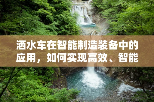 洒水车在智能制造装备中的应用，如何实现高效、智能的作业？