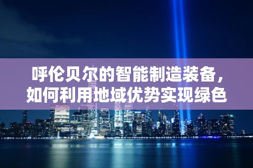 呼伦贝尔的智能制造装备，如何利用地域优势实现绿色转型？