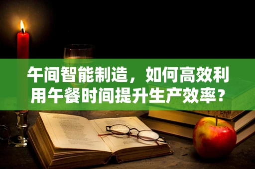 午间智能制造，如何高效利用午餐时间提升生产效率？